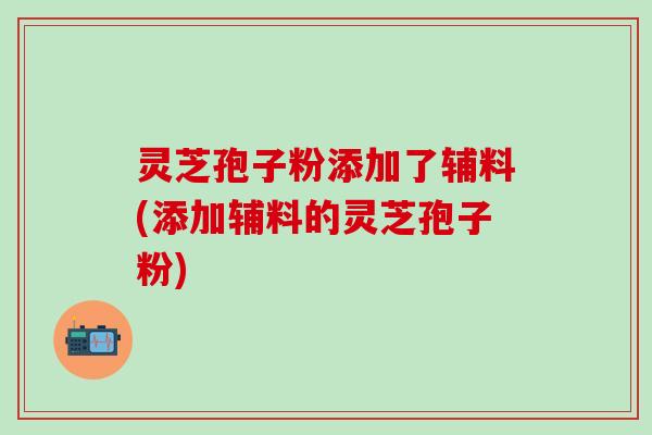 灵芝孢子粉添加了辅料(添加辅料的灵芝孢子粉)