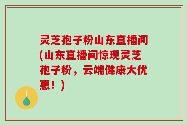 灵芝孢子粉山东直播间(山东直播间惊现灵芝孢子粉，云端健康大优惠！)