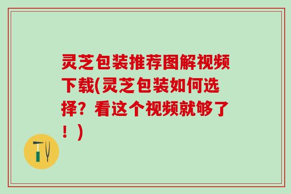 灵芝包装推荐图解视频下载(灵芝包装如何选择？看这个视频就够了！)