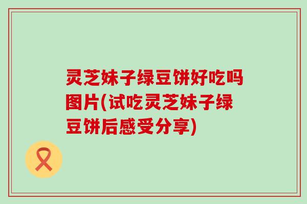 灵芝妹子绿豆饼好吃吗图片(试吃灵芝妹子绿豆饼后感受分享)