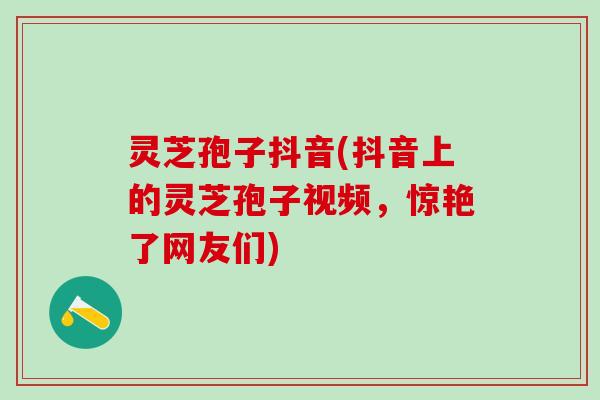 灵芝孢子抖音(抖音上的灵芝孢子视频，惊艳了网友们)
