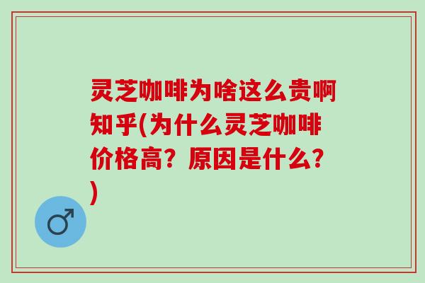 灵芝咖啡为啥这么贵啊知乎(为什么灵芝咖啡价格高？原因是什么？)