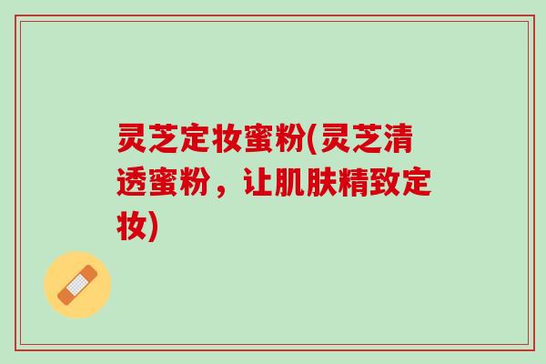 灵芝定妆蜜粉(灵芝清透蜜粉，让肌肤精致定妆)