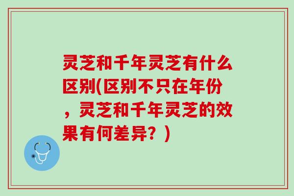 灵芝和千年灵芝有什么区别(区别不只在年份，灵芝和千年灵芝的效果有何差异？)