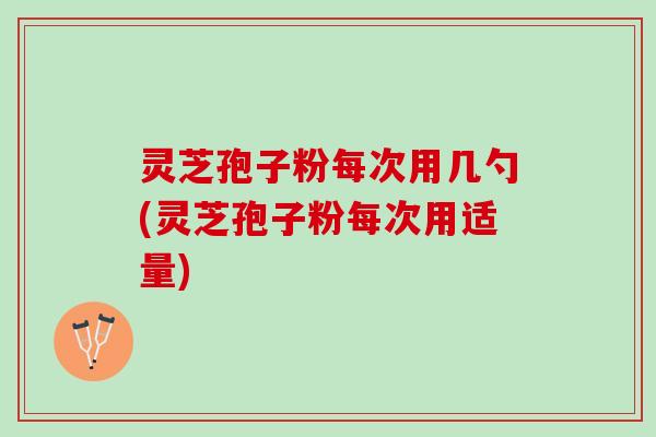 灵芝孢子粉每次用几勺(灵芝孢子粉每次用适量)