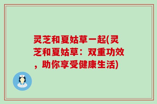 灵芝和夏姑草一起(灵芝和夏姑草：双重功效，助你享受健康生活)