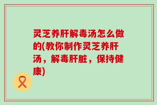 灵芝养肝解毒汤怎么做的(教你制作灵芝养肝汤，解毒肝脏，保持健康)