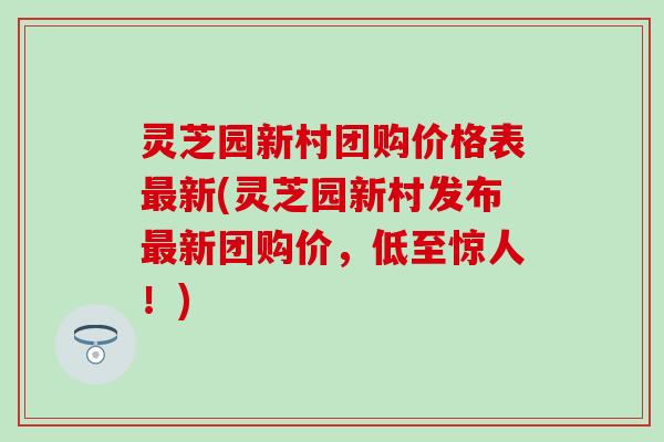 灵芝园新村团购价格表最新(灵芝园新村发布最新团购价，低至惊人！)