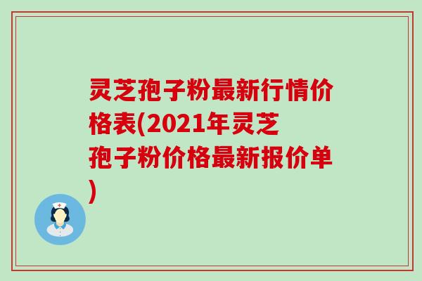 灵芝孢子粉最新行情价格表(2021年灵芝孢子粉价格最新报价单)