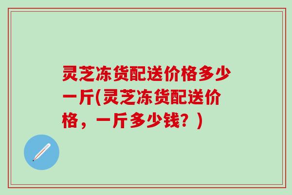 灵芝冻货配送价格多少一斤(灵芝冻货配送价格，一斤多少钱？)
