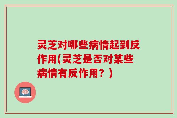 灵芝对哪些病情起到反作用(灵芝是否对某些病情有反作用？)