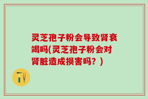 灵芝孢子粉会导致肾衰竭吗(灵芝孢子粉会对肾脏造成损害吗？)