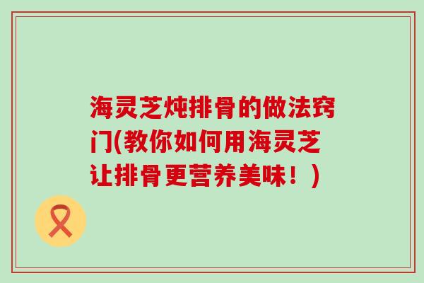 海灵芝炖排骨的做法窍门(教你如何用海灵芝让排骨更营养美味！)