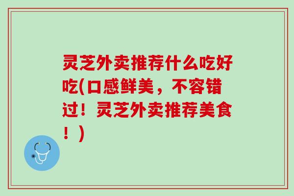 灵芝外卖推荐什么吃好吃(口感鲜美，不容错过！灵芝外卖推荐美食！)
