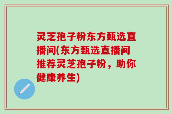 灵芝孢子粉东方甄选直播间(东方甄选直播间推荐灵芝孢子粉，助你健康养生)