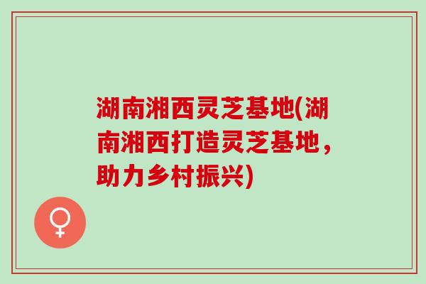 湖南湘西灵芝基地(湖南湘西打造灵芝基地,助力乡村振兴) 湖南湘西灵芝基地(湖南湘西打造灵芝基地,助力乡村振兴)