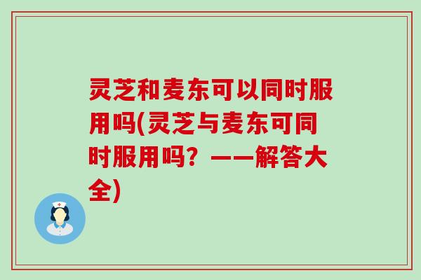 灵芝和麦东可以同时服用吗(灵芝与麦东可同时服用吗？——解答大全)