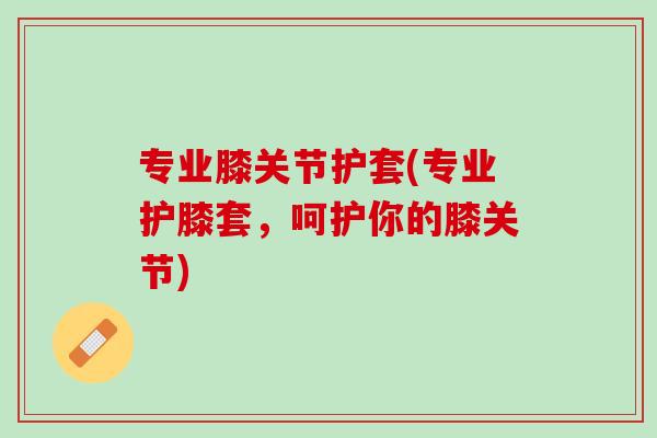 专业膝关节护套(专业护膝套，呵护你的膝关节)