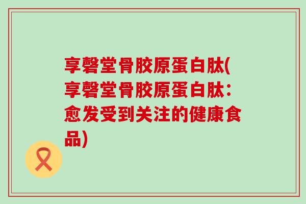 享磬堂骨胶原蛋白肽(享磬堂骨胶原蛋白肽：愈发受到关注的健康食品)