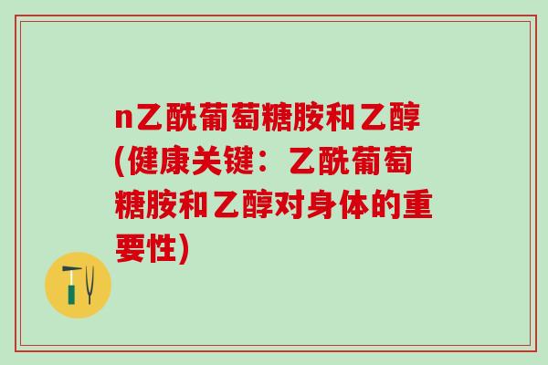 n乙酰葡萄糖胺和乙醇(健康关键：乙酰葡萄糖胺和乙醇对身体的重要性)