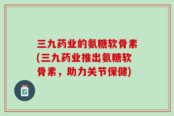三九药业的氨糖软骨素(三九药业推出氨糖软骨素，助力关节保健)