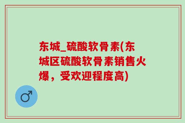东城_硫酸软骨素(东城区硫酸软骨素销售火爆，受欢迎程度高)