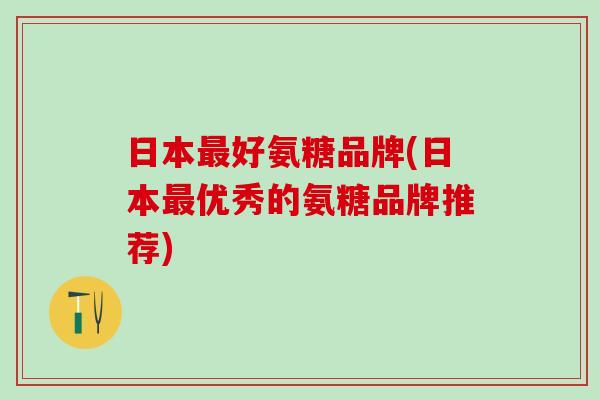 日本最好氨糖品牌(日本最优秀的氨糖品牌推荐)