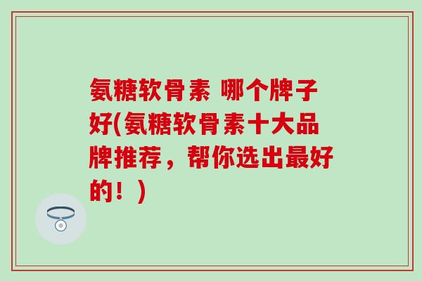 氨糖软骨素 哪个牌子好(氨糖软骨素十大品牌推荐，帮你选出最好的！)