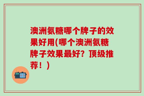 澳洲氨糖哪个牌子的效果好用(哪个澳洲氨糖牌子效果最好？顶级推荐！)