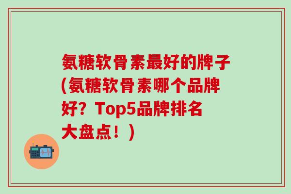 氨糖软骨素最好的牌子(氨糖软骨素哪个品牌好？Top5品牌排名大盘点！)