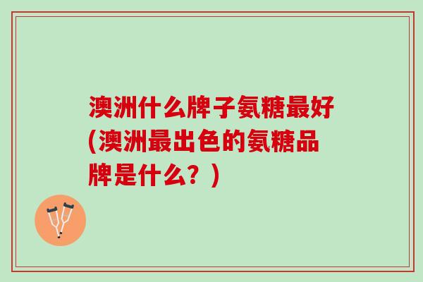澳洲什么牌子氨糖最好(澳洲最出色的氨糖品牌是什么？)
