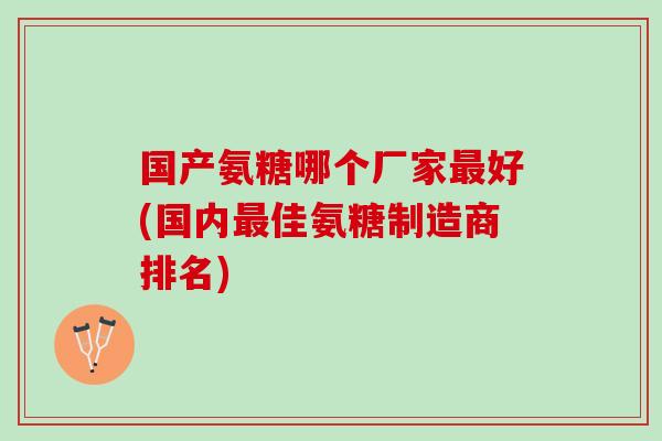 国产氨糖哪个厂家好(国内佳氨糖制造商排名) 国产氨糖哪个厂家好(国内佳氨糖制造商排名)