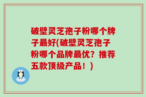 破壁灵芝孢子粉哪个牌子最好(破壁灵芝孢子粉哪个品牌最优？推荐五款顶级产品！)
