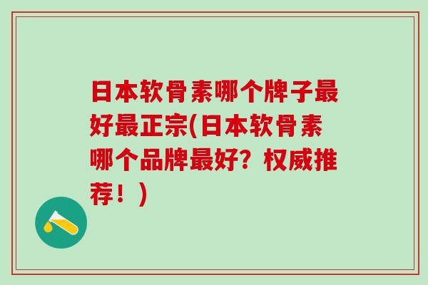 日本软骨素哪个牌子最好最正宗(日本软骨素哪个品牌最好？权威推荐！)