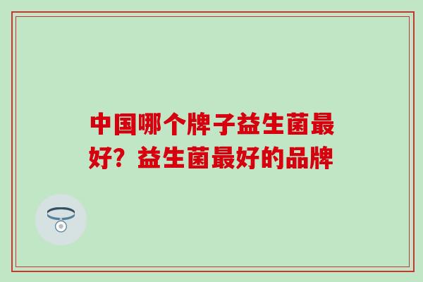 中国哪个牌子益生菌最好？益生菌最好的品牌