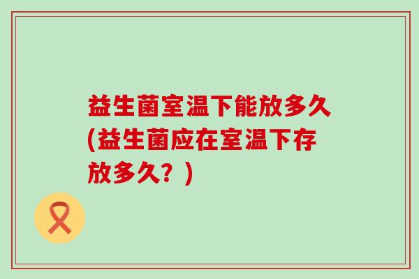 益生菌室温下能放多久(益生菌应在室温下存放多久?) 益生菌室温下能放多久(益生菌应在室温下存放多久?)