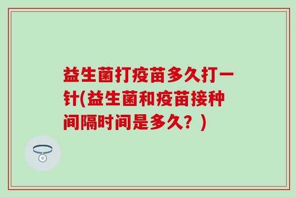 益生菌打疫苗多久打一针(益生菌和疫苗接种间隔时间是多久？)
