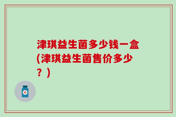 津琪益生菌多少钱一盒(津琪益生菌售价多少？)