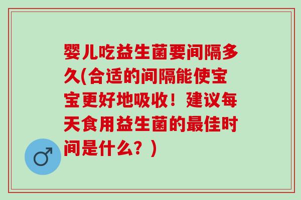 婴儿吃益生菌要间隔多久(合适的间隔能使宝宝更好地吸收！建议每天食用益生菌的最佳时间是什么？)