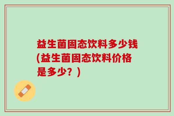 益生菌固态饮料多少钱(益生菌固态饮料价格是多少？)