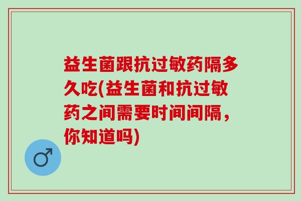 益生菌跟抗过敏药隔多久吃(益生菌和抗过敏药之间需要时间间隔，你知道吗)