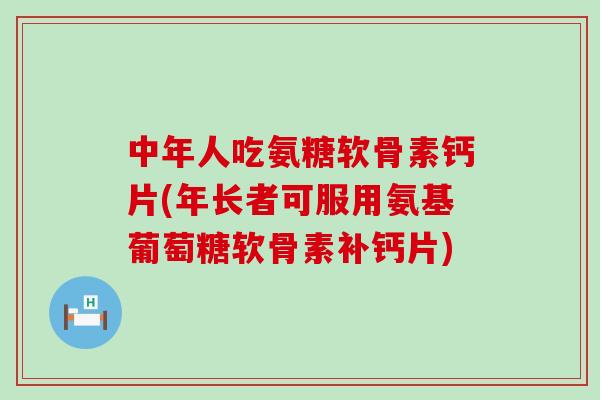 中年人吃氨糖软骨素钙片(年长者可服用氨基葡萄糖软骨素补钙片)