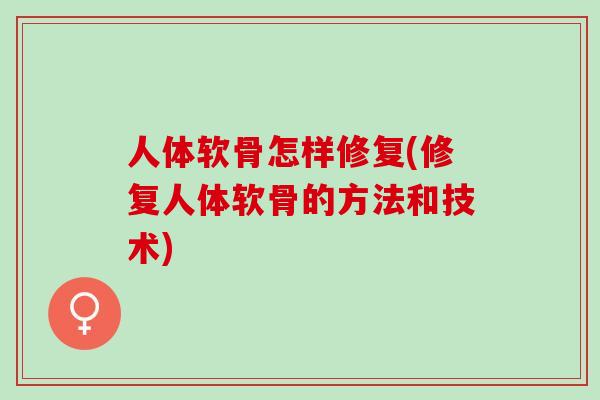 人体软骨怎样修复(修复人体软骨的方法和技术)