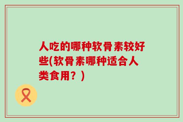 人吃的哪种软骨素较好些(软骨素哪种适合人类食用？)