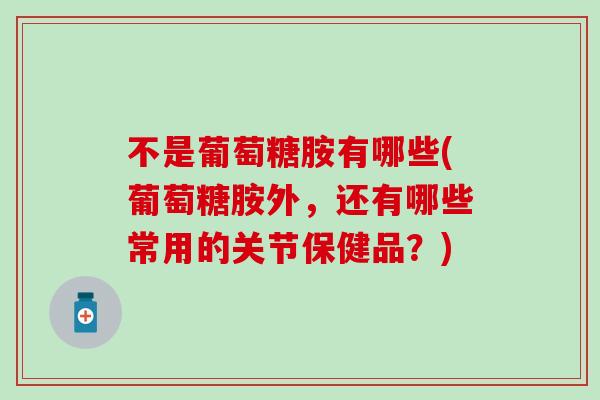 不是葡萄糖胺有哪些(葡萄糖胺外，还有哪些常用的关节保健品？)