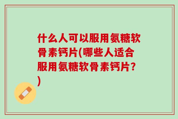 什么人可以服用氨糖软骨素钙片(哪些人适合服用氨糖软骨素钙片？)