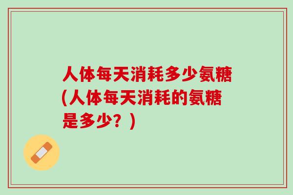 人体每天消耗多少氨糖(人体每天消耗的氨糖是多少？)