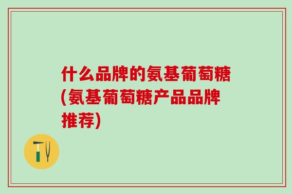 什么品牌的氨基葡萄糖(氨基葡萄糖产品品牌推荐)
