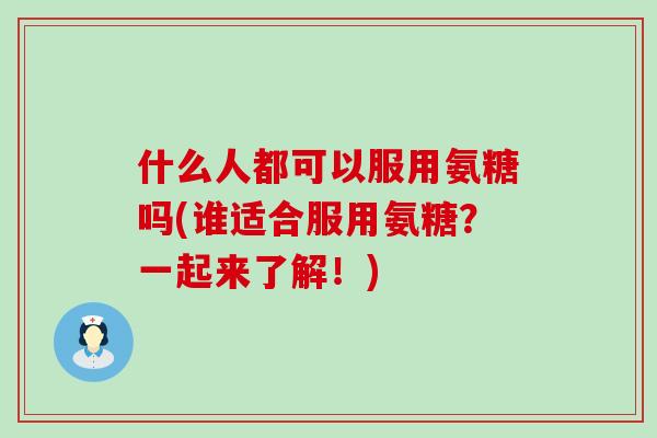 什么人都可以服用氨糖吗(谁适合服用氨糖？一起来了解！)