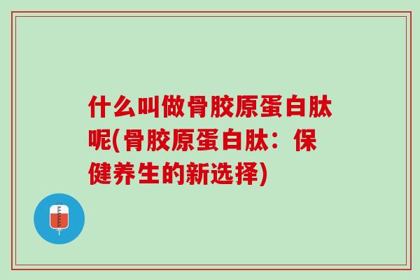 什么叫做骨胶原蛋白肽呢(骨胶原蛋白肽：保健养生的新选择)